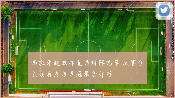 西班牙超级杯皇马对阵巴萨 决赛焦点战看点与争冠悬念并存