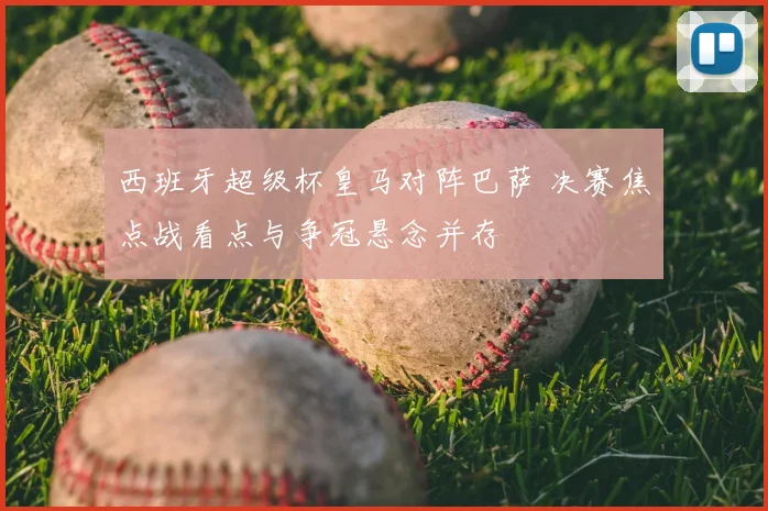 西班牙超级杯皇马对阵巴萨 决赛焦点战看点与争冠悬念并存