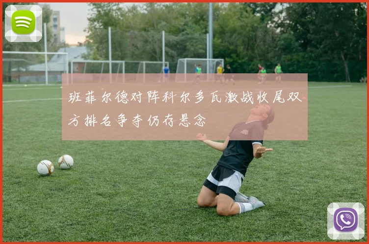 班菲尔德对阵科尔多瓦激战收尾双方排名争夺仍存悬念
