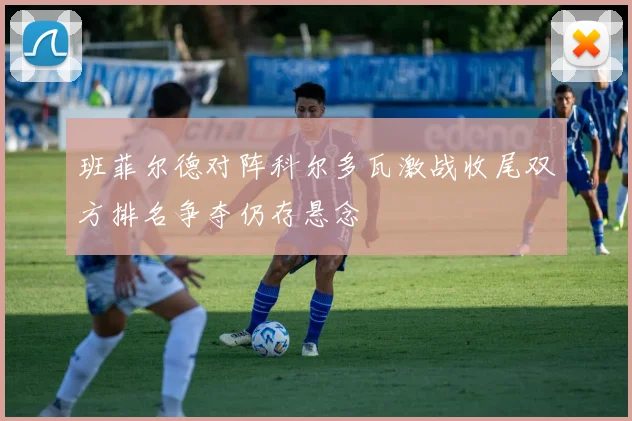 班菲尔德对阵科尔多瓦激战收尾双方排名争夺仍存悬念