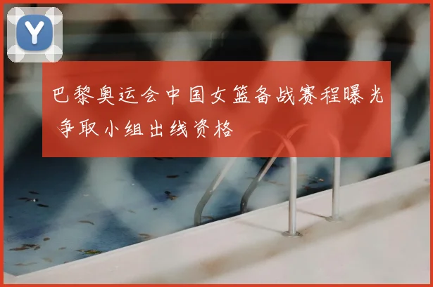 巴黎奥运会中国女篮备战赛程曝光 争取小组出线资格