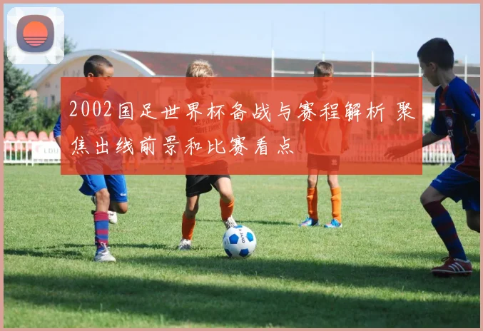 2002国足世界杯备战与赛程解析 聚焦出线前景和比赛看点