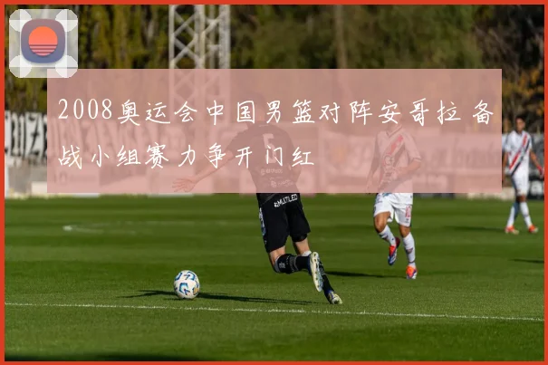 2008奥运会中国男篮对阵安哥拉 备战小组赛力争开门红