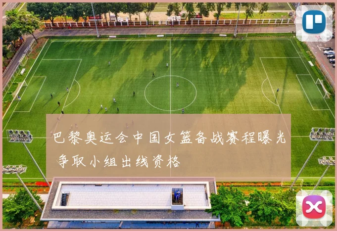 巴黎奥运会中国女篮备战赛程曝光 争取小组出线资格