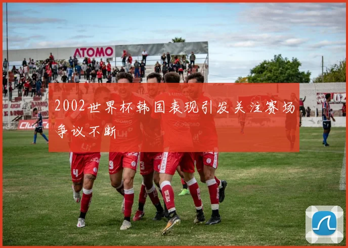 2002世界杯韩国表现引发关注赛场争议不断