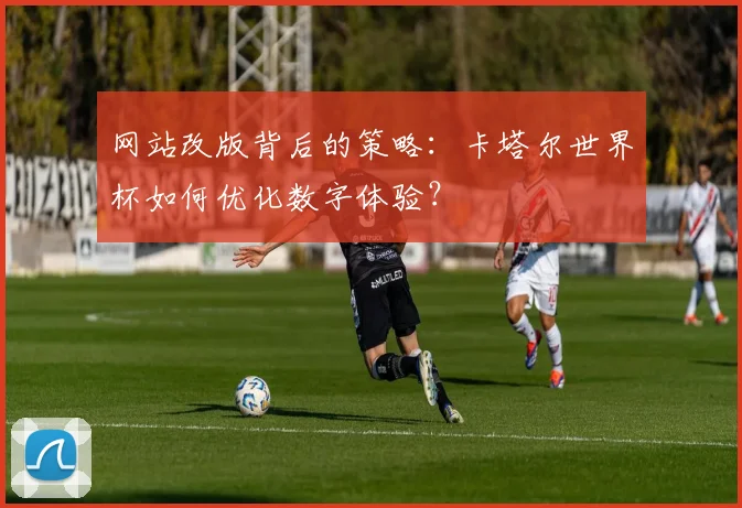 网站改版背后的策略：卡塔尔世界杯如何优化数字体验？